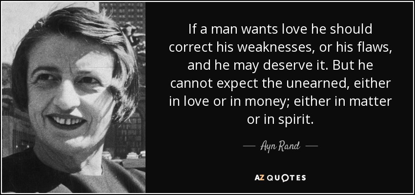 If a man wants love he should correct his weaknesses, or his flaws, and he may deserve it. But he cannot expect the unearned, either in love or in money; either in matter or in spirit. - Ayn Rand