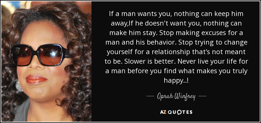 If a man wants you, nothing can keep him away,If he doesn't want you, nothing can make him stay. Stop making excuses for a man and his behavior. Stop trying to change yourself for a relationship that's not meant to be. Slower is better. Never live your life for a man before you find what makes you truly happy..! - Oprah Winfrey