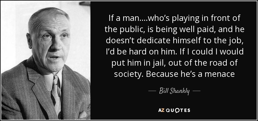 If a man….who’s playing in front of the public, is being well paid, and he doesn’t dedicate himself to the job, I’d be hard on him. If I could I would put him in jail, out of the road of society. Because he’s a menace - Bill Shankly