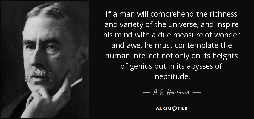 If a man will comprehend the richness and variety of the universe, and inspire his mind with a due measure of wonder and awe, he must contemplate the human intellect not only on its heights of genius but in its abysses of ineptitude. - A. E. Housman