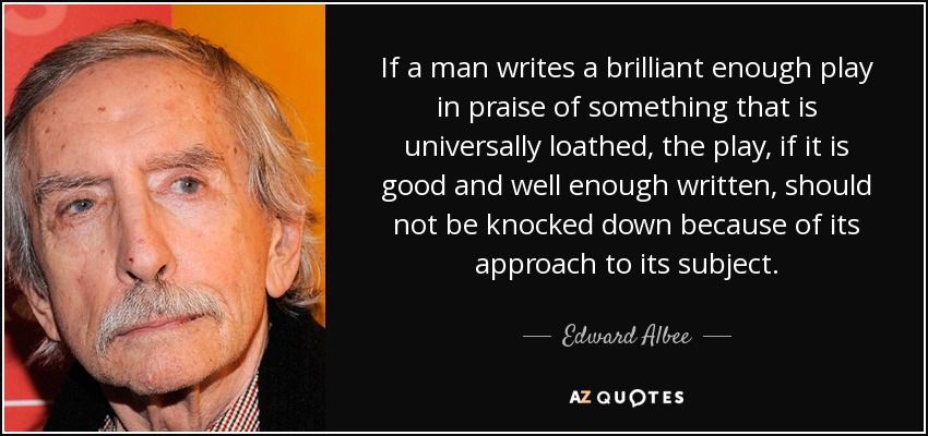 If a man writes a brilliant enough play in praise of something that is universally loathed, the play, if it is good and well enough written, should not be knocked down because of its approach to its subject. - Edward Albee