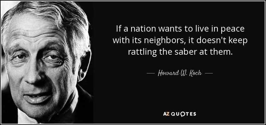 If a nation wants to live in peace with its neighbors, it doesn't keep rattling the saber at them. - Howard W. Koch