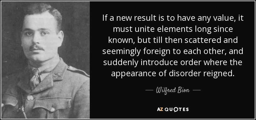 If a new result is to have any value, it must unite elements long since known, but till then scattered and seemingly foreign to each other, and suddenly introduce order where the appearance of disorder reigned. - Wilfred Bion