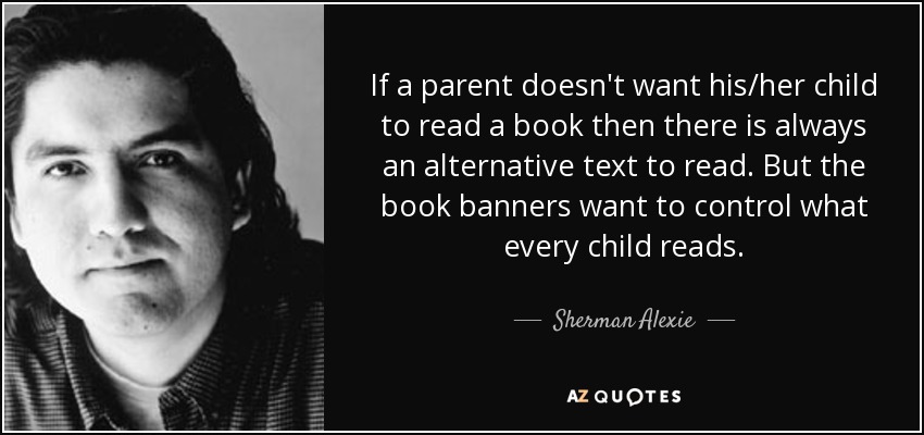 If a parent doesn't want his/her child to read a book then there is always an alternative text to read. But the book banners want to control what every child reads. - Sherman Alexie