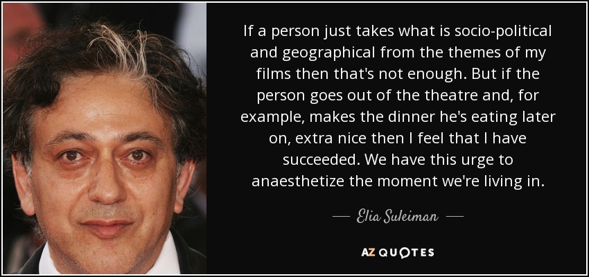 If a person just takes what is socio-political and geographical from the themes of my films then that's not enough. But if the person goes out of the theatre and, for example, makes the dinner he's eating later on, extra nice then I feel that I have succeeded. We have this urge to anaesthetize the moment we're living in. - Elia Suleiman