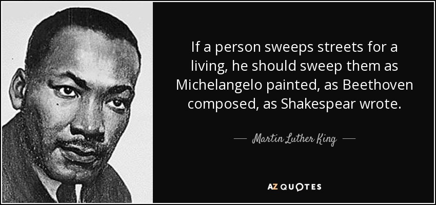 If a person sweeps streets for a living, he should sweep them as Michelangelo painted, as Beethoven composed, as Shakespear wrote. - Martin Luther King, Jr.