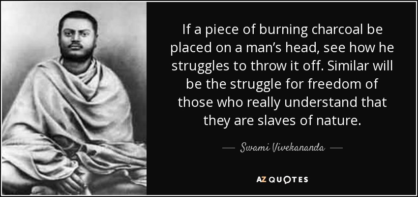 If a piece of burning charcoal be placed on a man’s head, see how he struggles to throw it off. Similar will be the struggle for freedom of those who really understand that they are slaves of nature. - Swami Vivekananda
