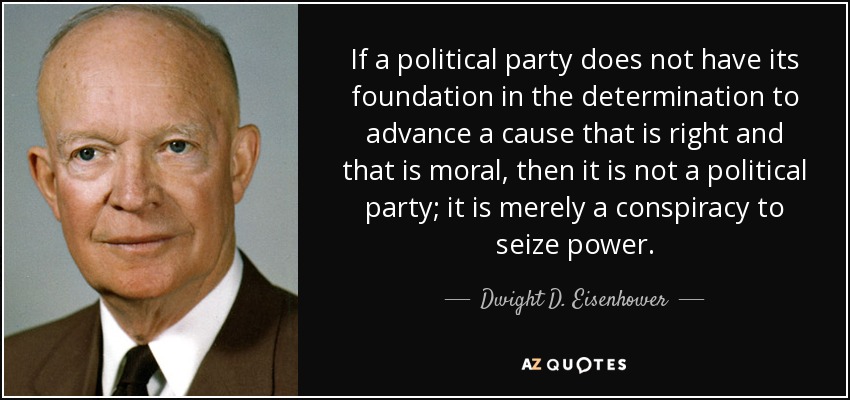 If a political party does not have its foundation in the determination to advance a cause that is right and that is moral, then it is not a political party; it is merely a conspiracy to seize power. - Dwight D. Eisenhower