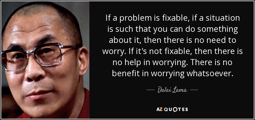 If a problem is fixable, if a situation is such that you can do something about it, then there is no need to worry. If it's not fixable, then there is no help in worrying. There is no benefit in worrying whatsoever. - Dalai Lama