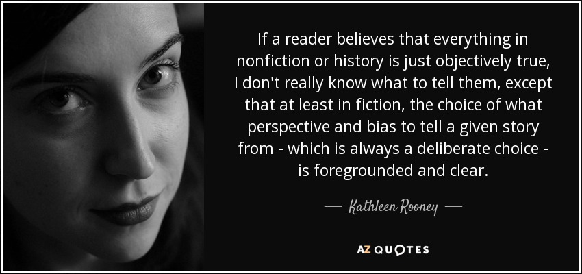 If a reader believes that everything in nonfiction or history is just objectively true, I don't really know what to tell them, except that at least in fiction, the choice of what perspective and bias to tell a given story from - which is always a deliberate choice - is foregrounded and clear. - Kathleen Rooney