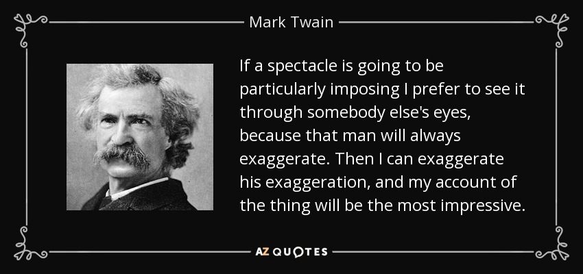 If a spectacle is going to be particularly imposing I prefer to see it through somebody else's eyes, because that man will always exaggerate. Then I can exaggerate his exaggeration, and my account of the thing will be the most impressive. - Mark Twain