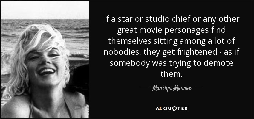 If a star or studio chief or any other great movie personages find themselves sitting among a lot of nobodies, they get frightened - as if somebody was trying to demote them. - Marilyn Monroe