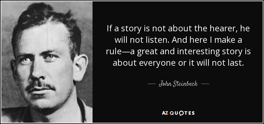 If a story is not about the hearer, he will not listen. And here I make a rule—a great and interesting story is about everyone or it will not last. - John Steinbeck