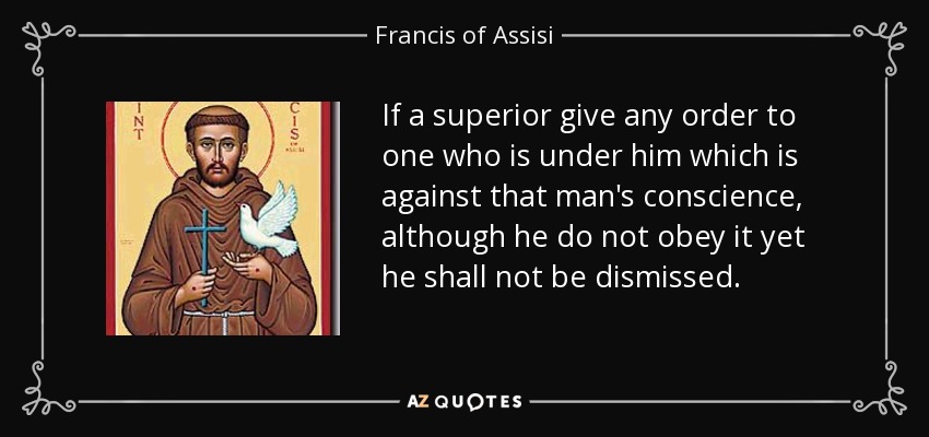 If a superior give any order to one who is under him which is against that man's conscience, although he do not obey it yet he shall not be dismissed. - Francis of Assisi