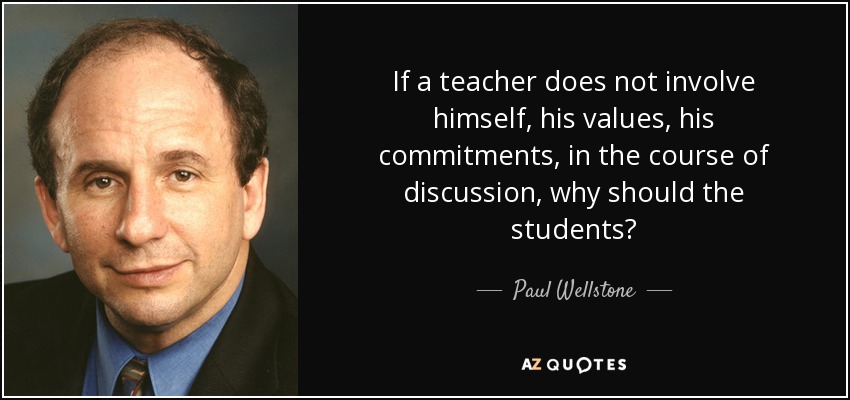 If a teacher does not involve himself, his values, his commitments, in the course of discussion, why should the students? - Paul Wellstone