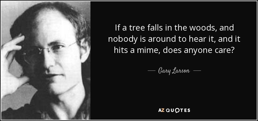If a tree falls in the woods, and nobody is around to hear it, and it hits a mime, does anyone care? - Gary Larson