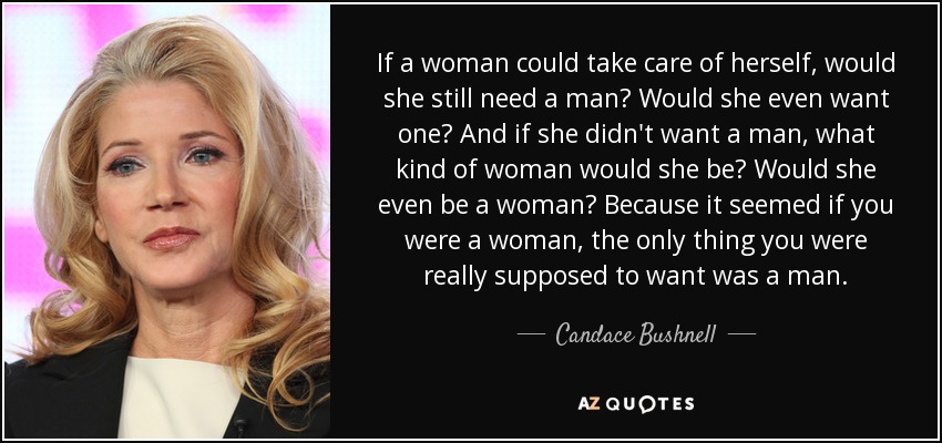 If a woman could take care of herself, would she still need a man? Would she even want one? And if she didn't want a man, what kind of woman would she be? Would she even be a woman? Because it seemed if you were a woman, the only thing you were really supposed to want was a man. - Candace Bushnell