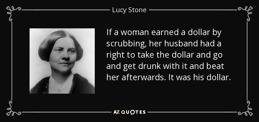 If a woman earned a dollar by scrubbing, her husband had a right to take the dollar and go and get drunk with it and beat her afterwards. It was his dollar. - Lucy Stone