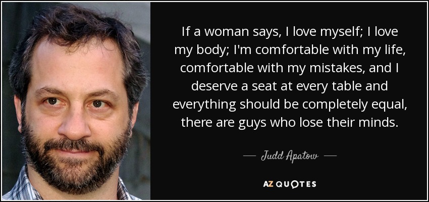 If a woman says, I love myself; I love my body; I'm comfortable with my life, comfortable with my mistakes, and I deserve a seat at every table and everything should be completely equal, there are guys who lose their minds. - Judd Apatow