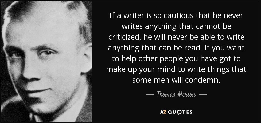 If a writer is so cautious that he never writes anything that cannot be criticized, he will never be able to write anything that can be read. If you want to help other people you have got to make up your mind to write things that some men will condemn. - Thomas Merton