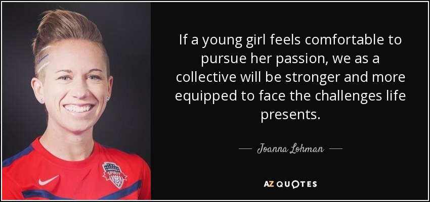 If a young girl feels comfortable to pursue her passion, we as a collective will be stronger and more equipped to face the challenges life presents. - Joanna Lohman