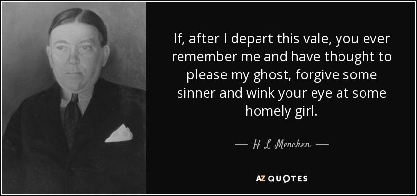 If, after I depart this vale, you ever remember me and have thought to please my ghost, forgive some sinner and wink your eye at some homely girl. - H. L. Mencken