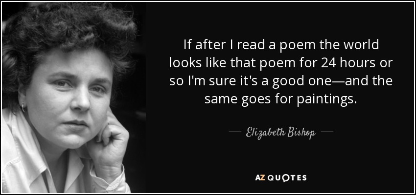 If after I read a poem the world looks like that poem for 24 hours or so I'm sure it's a good one—and the same goes for paintings. - Elizabeth Bishop