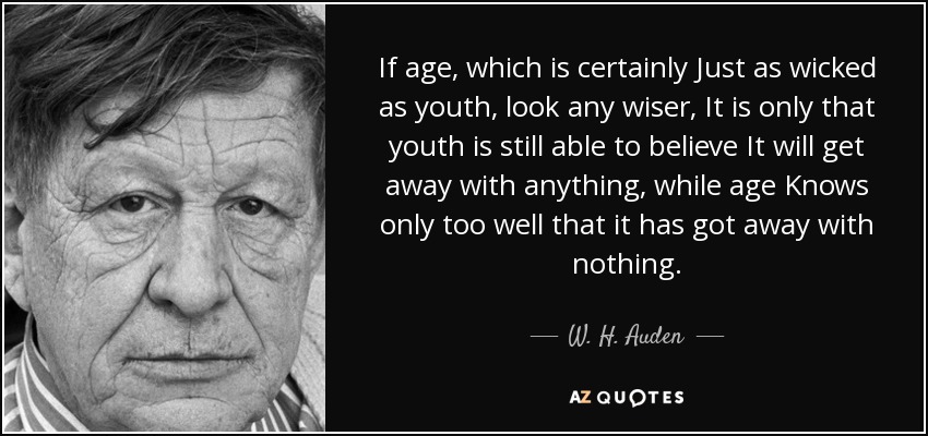 If age, which is certainly Just as wicked as youth, look any wiser, It is only that youth is still able to believe It will get away with anything, while age Knows only too well that it has got away with nothing. - W. H. Auden