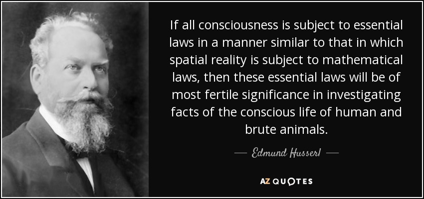 If all consciousness is subject to essential laws in a manner similar to that in which spatial reality is subject to mathematical laws, then these essential laws will be of most fertile significance in investigating facts of the conscious life of human and brute animals. - Edmund Husserl