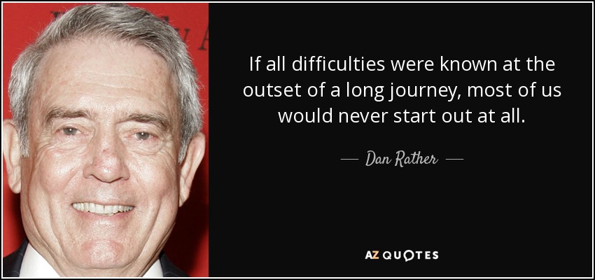 If all difficulties were known at the outset of a long journey, most of us would never start out at all. - Dan Rather