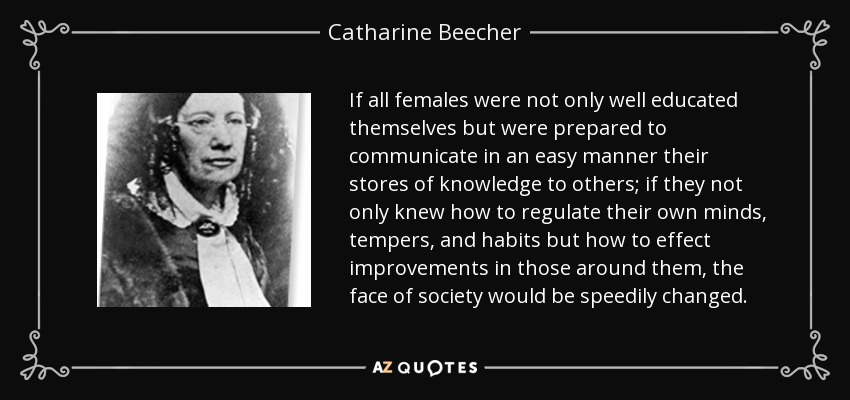 If all females were not only well educated themselves but were prepared to communicate in an easy manner their stores of knowledge to others; if they not only knew how to regulate their own minds, tempers, and habits but how to effect improvements in those around them, the face of society would be speedily changed. - Catharine Beecher