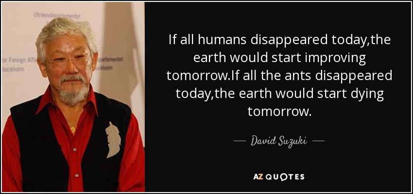 If all humans disappeared today ,the earth would start improving tomorrow.If all the ants disappeared today ,the earth would start dying tomorrow. - David Suzuki
