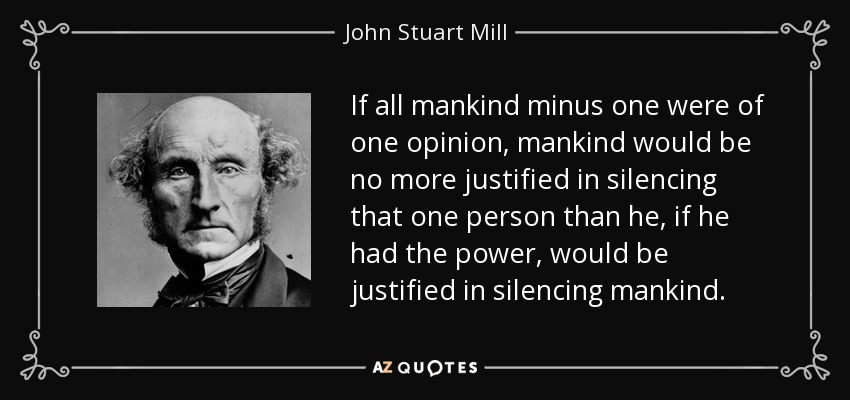 If all mankind minus one were of one opinion, mankind would be no more justified in silencing that one person than he, if he had the power, would be justified in silencing mankind. - John Stuart Mill
