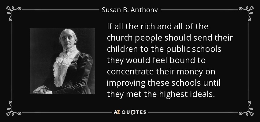 If all the rich and all of the church people should send their children to the public schools they would feel bound to concentrate their money on improving these schools until they met the highest ideals. - Susan B. Anthony