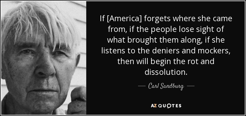 If [America] forgets where she came from, if the people lose sight of what brought them along, if she listens to the deniers and mockers, then will begin the rot and dissolution. - Carl Sandburg