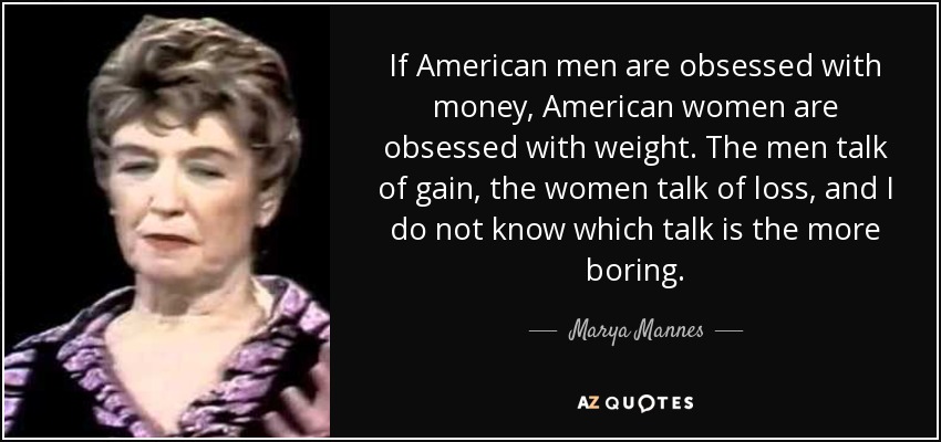 If American men are obsessed with money, American women are obsessed with weight. The men talk of gain, the women talk of loss, and I do not know which talk is the more boring. - Marya Mannes