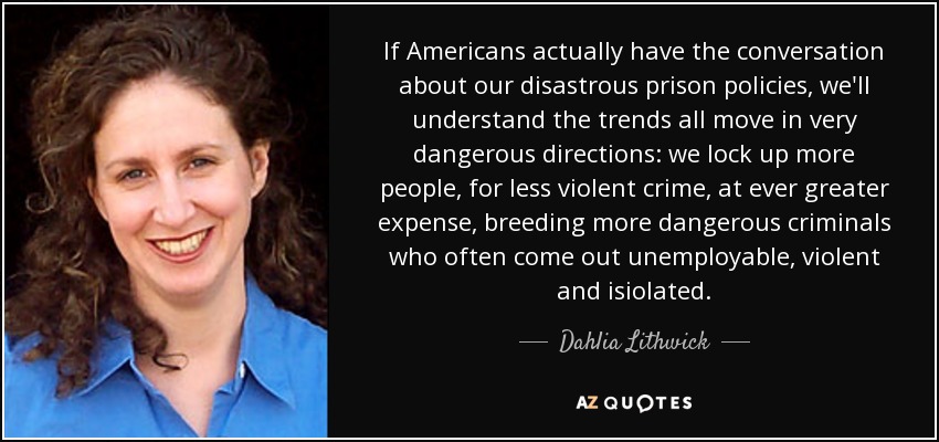 If Americans actually have the conversation about our disastrous prison policies, we'll understand the trends all move in very dangerous directions: we lock up more people, for less violent crime, at ever greater expense, breeding more dangerous criminals who often come out unemployable, violent and isiolated. - Dahlia Lithwick
