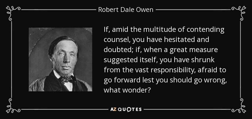 If, amid the multitude of contending counsel, you have hesitated and doubted; if, when a great measure suggested itself, you have shrunk from the vast responsibility, afraid to go forward lest you should go wrong, what wonder? - Robert Dale Owen
