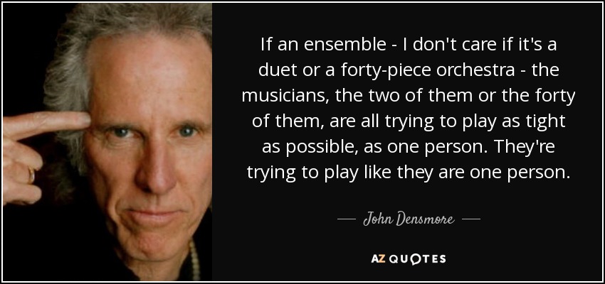 If an ensemble - I don't care if it's a duet or a forty-piece orchestra - the musicians, the two of them or the forty of them, are all trying to play as tight as possible, as one person. They're trying to play like they are one person. - John Densmore