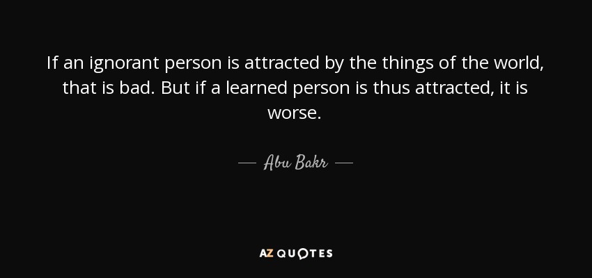 If an ignorant person is attracted by the things of the world, that is bad. But if a learned person is thus attracted, it is worse. - Abu Bakr