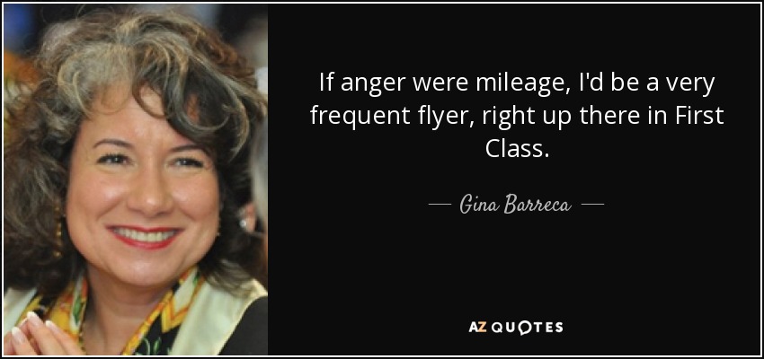 If anger were mileage, I'd be a very frequent flyer, right up there in First Class. - Gina Barreca