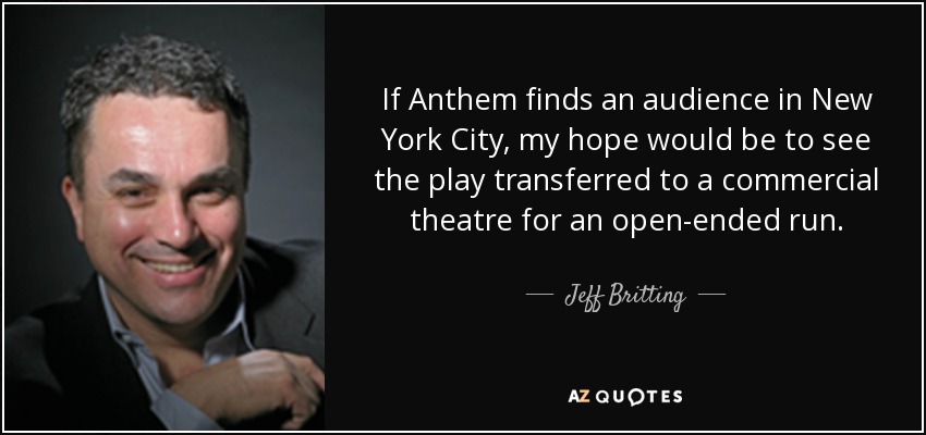 If Anthem finds an audience in New York City, my hope would be to see the play transferred to a commercial theatre for an open-ended run. - Jeff Britting