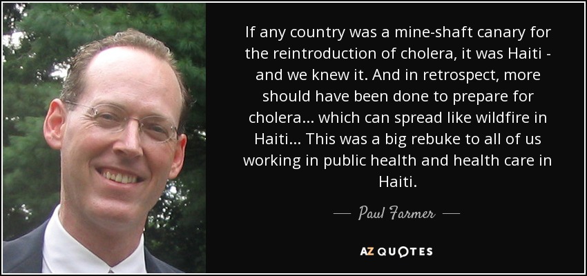 If any country was a mine-shaft canary for the reintroduction of cholera, it was Haiti - and we knew it. And in retrospect, more should have been done to prepare for cholera... which can spread like wildfire in Haiti... This was a big rebuke to all of us working in public health and health care in Haiti. - Paul Farmer
