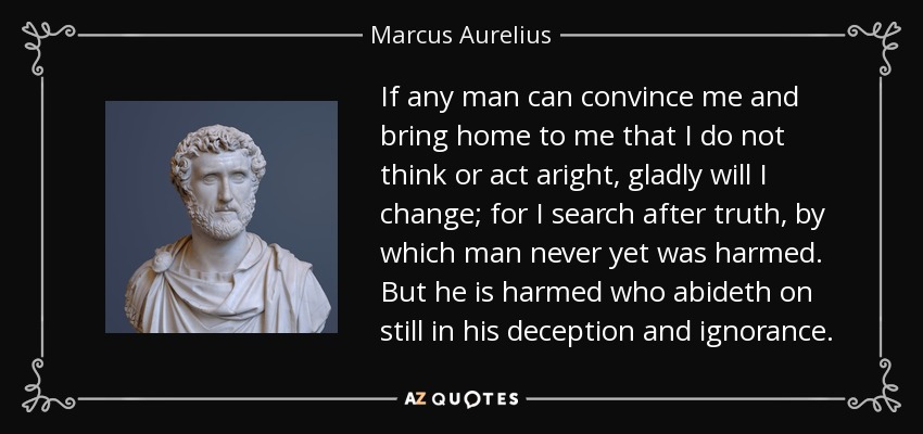 If any man can convince me and bring home to me that I do not think or act aright, gladly will I change; for I search after truth, by which man never yet was harmed. But he is harmed who abideth on still in his deception and ignorance. - Marcus Aurelius