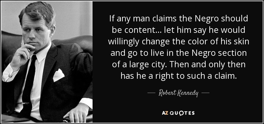 If any man claims the Negro should be content... let him say he would willingly change the color of his skin and go to live in the Negro section of a large city. Then and only then has he a right to such a claim. - Robert Kennedy