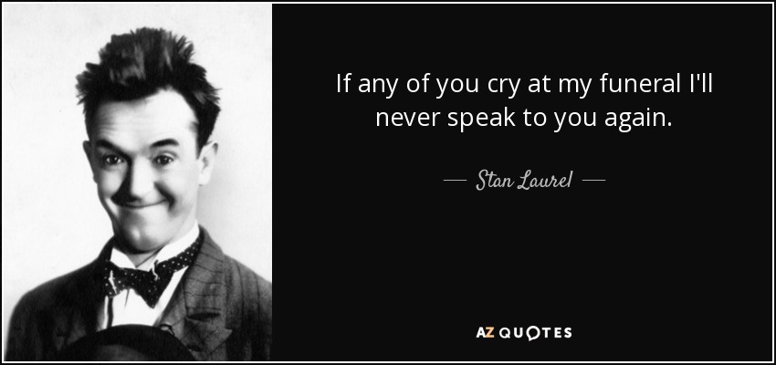 If any of you cry at my funeral I'll never speak to you again. - Stan Laurel