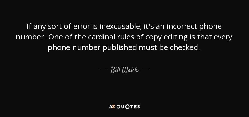 If any sort of error is inexcusable, it's an incorrect phone number. One of the cardinal rules of copy editing is that every phone number published must be checked. - Bill Walsh