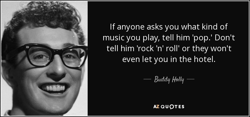 If anyone asks you what kind of music you play, tell him 'pop.' Don't tell him 'rock 'n' roll' or they won't even let you in the hotel. - Buddy Holly