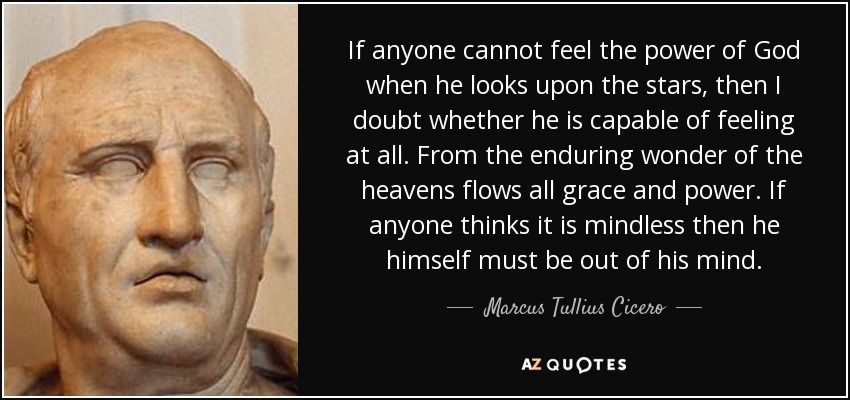 If anyone cannot feel the power of God when he looks upon the stars, then I doubt whether he is capable of feeling at all. From the enduring wonder of the heavens flows all grace and power. If anyone thinks it is mindless then he himself must be out of his mind. - Marcus Tullius Cicero