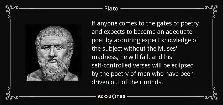 If anyone comes to the gates of poetry and expects to become an adequate poet by acquiring expert knowledge of the subject without the Muses' madness, he will fail, and his self-controlled verses will be eclipsed by the poetry of men who have been driven out of their minds. - Plato